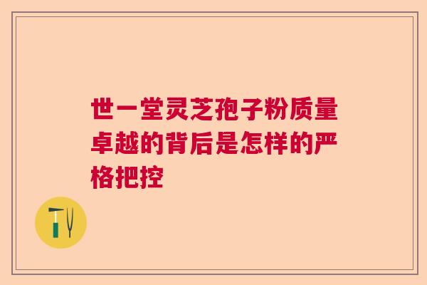 世一堂灵芝孢子粉质量卓越的背后是怎样的严格把控  第1张
