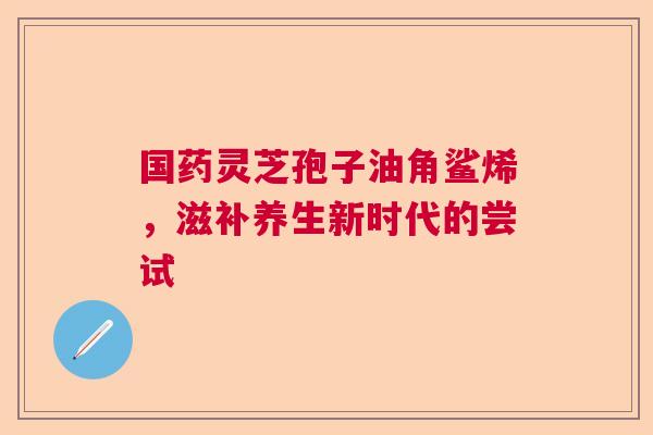 国药灵芝孢子油角鲨烯，滋补养生新时代的尝试  第1张