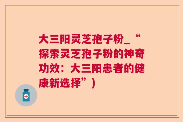 大三阳灵芝孢子粉_“探索灵芝孢子粉的神奇功效：大三阳患者的健康新选择”)  第1张