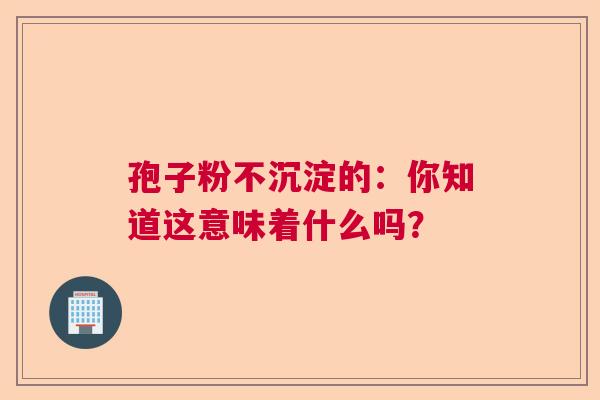 孢子粉不沉淀的：你知道这意味着什么吗？  第1张