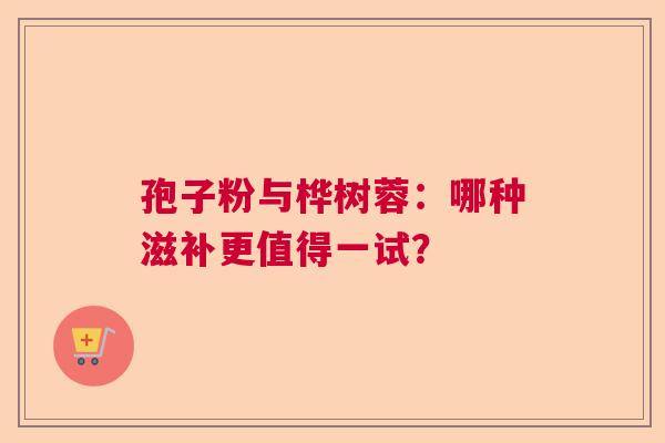 孢子粉与桦树蓉：哪种滋补更值得一试？  第1张