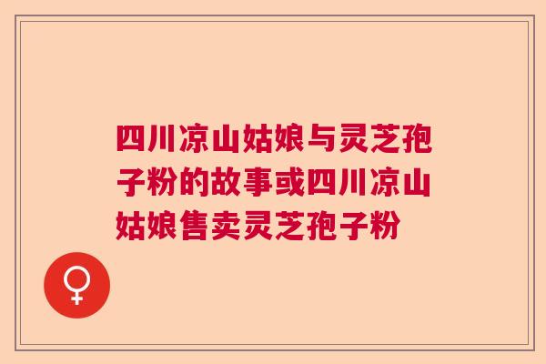 四川凉山姑娘与灵芝孢子粉的故事或四川凉山姑娘售卖灵芝孢子粉  第1张