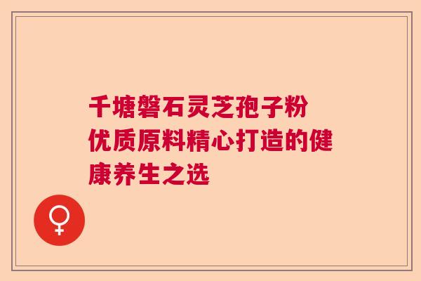 千塘磐石灵芝孢子粉 优质原料精心打造的健康养生之选  第1张