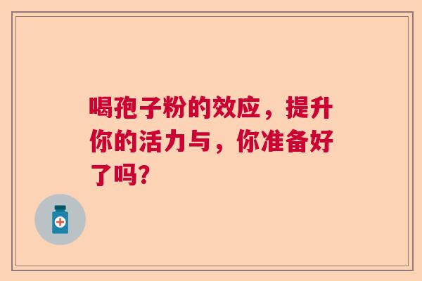 喝孢子粉的效应，提升你的活力与，你准备好了吗？  第1张