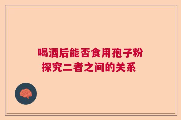 喝酒后能否食用孢子粉 探究二者之间的关系  第1张