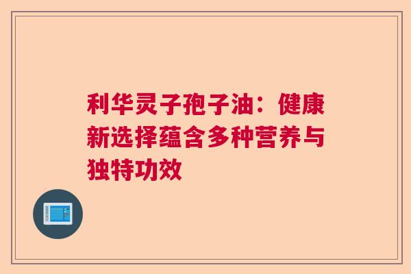 利华灵子孢子油：健康新选择蕴含多种营养与独特功效  第1张