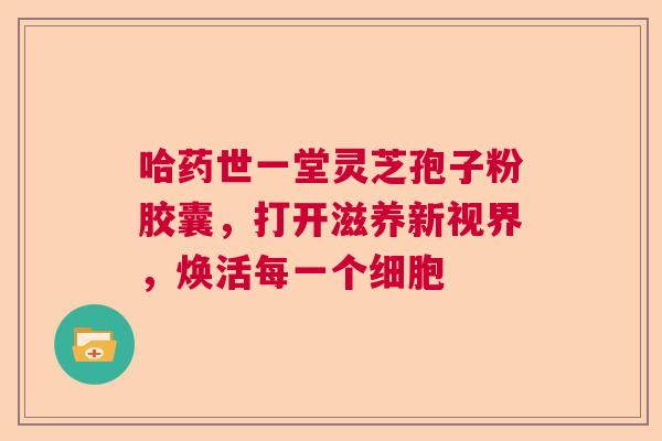 哈药世一堂灵芝孢子粉胶囊，打开滋养新视界，焕活每一个细胞  第1张
