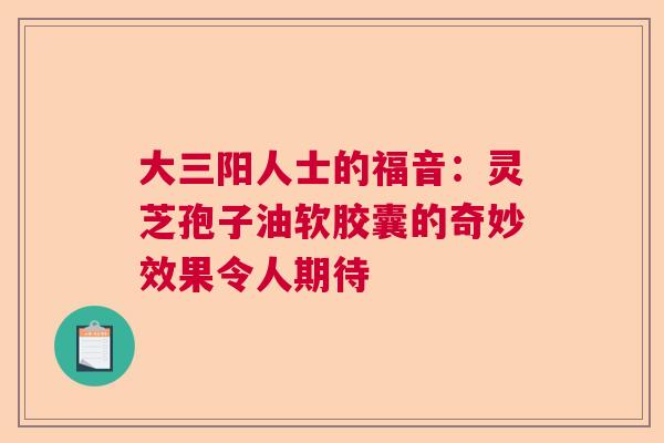 大三阳人士的福音：灵芝孢子油软胶囊的奇妙效果令人期待  第1张