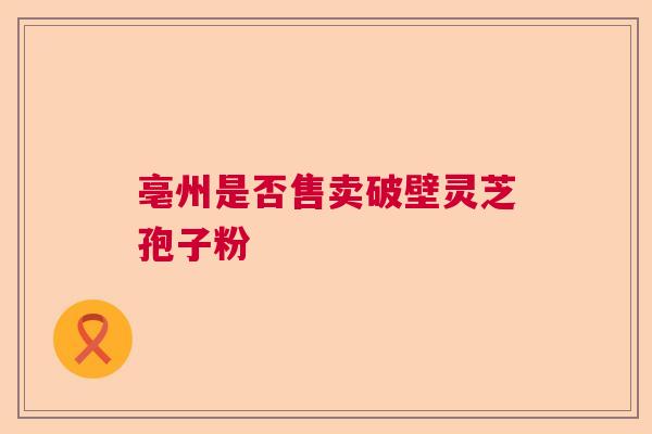 亳州是否售卖破壁灵芝孢子粉  第1张