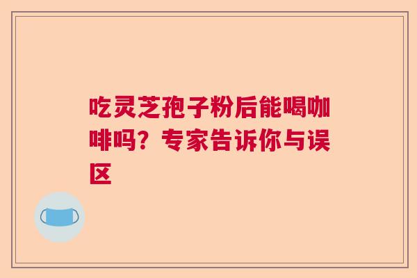 吃灵芝孢子粉后能喝咖啡吗？专家告诉你与误区  第1张