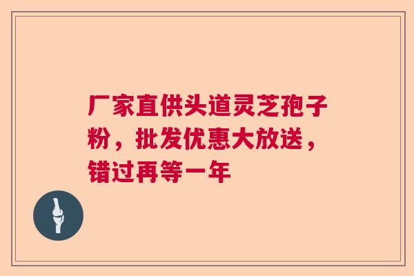 厂家直供头道灵芝孢子粉，批发优惠大放送，错过再等一年  第1张