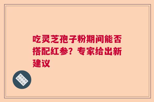 吃灵芝孢子粉期间能否搭配红参？专家给出新建议  第1张