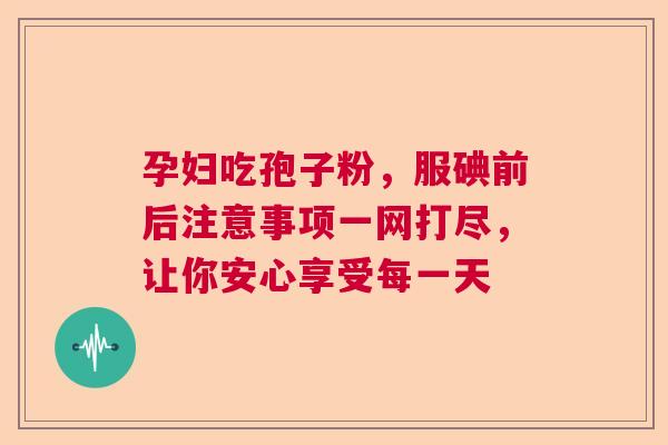孕妇吃孢子粉，服碘前后注意事项一网打尽，让你安心享受每一天  第1张