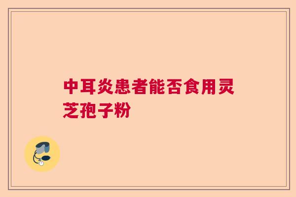 中耳炎患者能否食用灵芝孢子粉  第1张