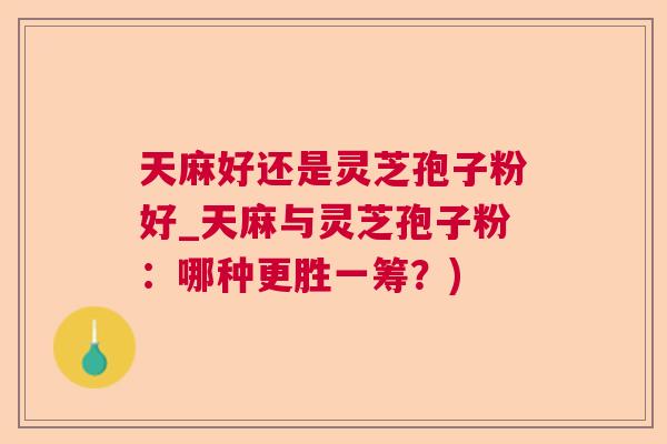 天麻好还是灵芝孢子粉好_天麻与灵芝孢子粉：哪种更胜一筹？)  第1张