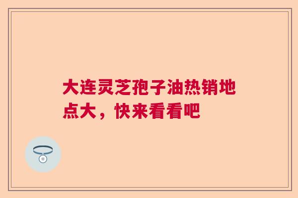 大连灵芝孢子油热销地点大，快来看看吧  第1张