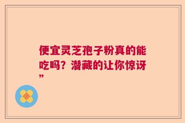 便宜灵芝孢子粉真的能吃吗？潜藏的让你惊讶”  第1张