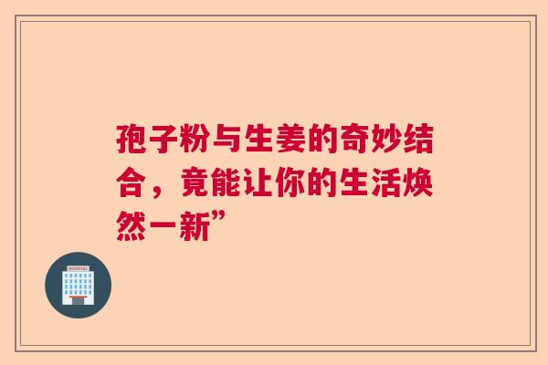 孢子粉与生姜的奇妙结合，竟能让你的生活焕然一新”  第1张