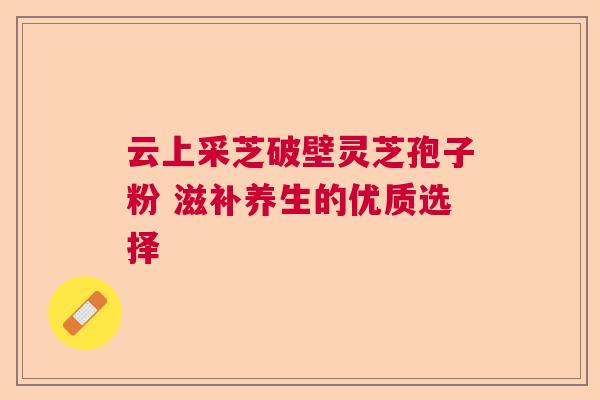 云上采芝破壁灵芝孢子粉 滋补养生的优质选择  第1张