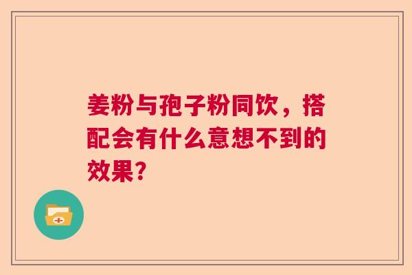 姜粉与孢子粉同饮，搭配会有什么意想不到的效果？  第1张