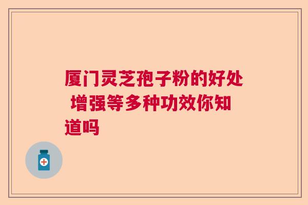 厦门灵芝孢子粉的好处 增强等多种功效你知道吗  第1张