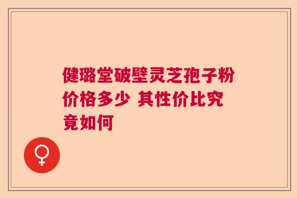 健璐堂破壁灵芝孢子粉价格多少 其性价比究竟如何  第1张