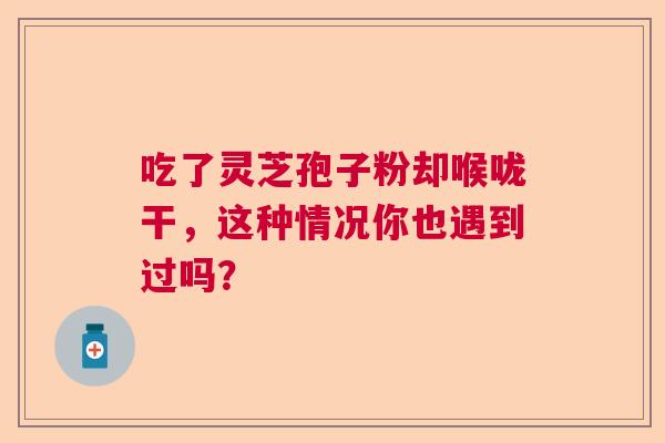 吃了灵芝孢子粉却喉咙干，这种情况你也遇到过吗？  第1张