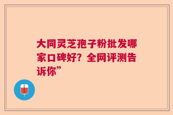 大同灵芝孢子粉批发哪家口碑好？全网评测告诉你”  第1张