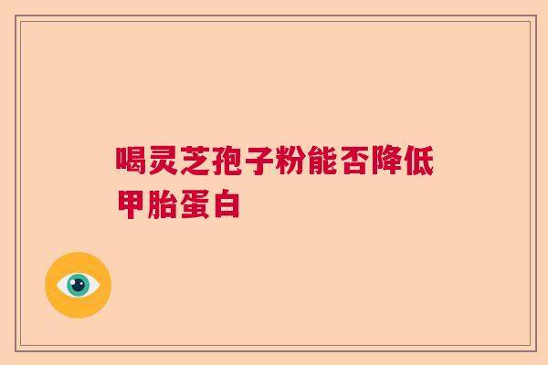 喝灵芝孢子粉能否降低甲胎蛋白  第1张