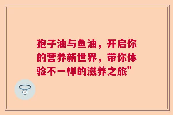 孢子油与鱼油，开启你的营养新世界，带你体验不一样的滋养之旅”  第1张