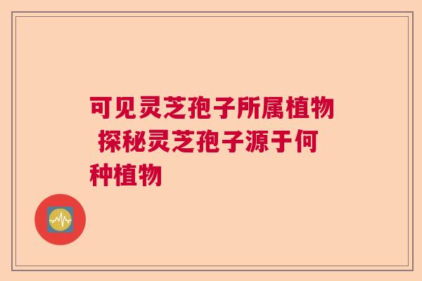 可见灵芝孢子所属植物 探秘灵芝孢子源于何种植物  第1张