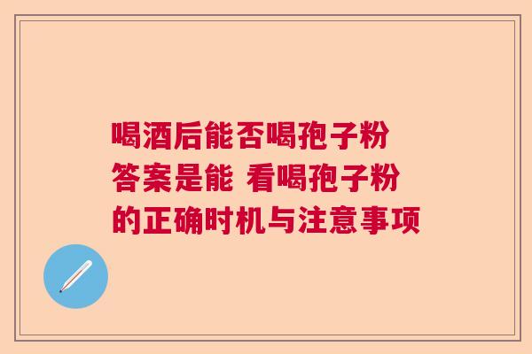喝酒后能否喝孢子粉 答案是能 看喝孢子粉的正确时机与注意事项  第1张