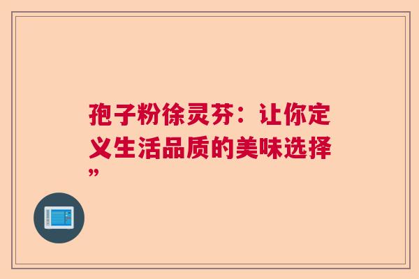 孢子粉徐灵芬：让你定义生活品质的美味选择”  第1张