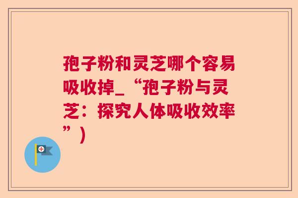 孢子粉和灵芝哪个容易吸收掉_“孢子粉与灵芝：探究人体吸收效率”)  第1张