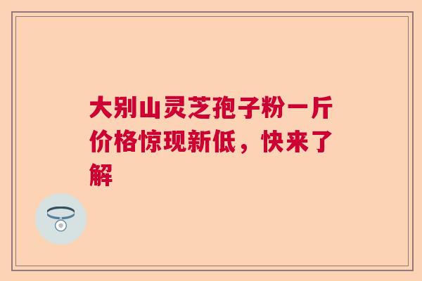 大别山灵芝孢子粉一斤价格惊现新低，快来了解  第1张