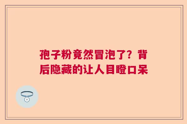 孢子粉竟然冒泡了？背后隐藏的让人目瞪口呆  第1张