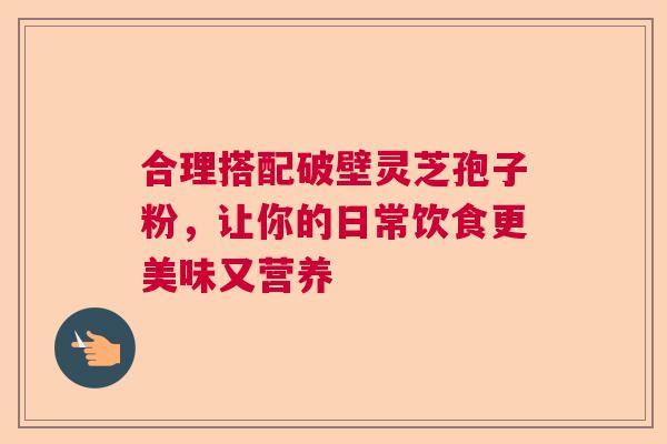 合理搭配破壁灵芝孢子粉，让你的日常饮食更美味又营养  第1张