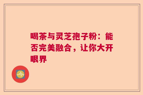 喝茶与灵芝孢子粉：能否完美融合，让你大开眼界  第1张