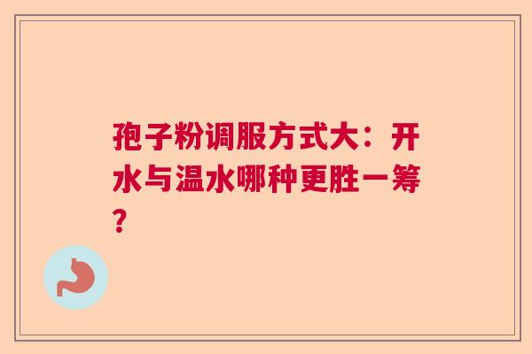 孢子粉调服方式大：开水与温水哪种更胜一筹？  第1张