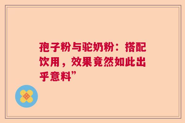 孢子粉与驼奶粉：搭配饮用，效果竟然如此出乎意料”  第1张