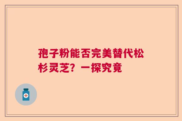 孢子粉能否完美替代松杉灵芝？一探究竟  第1张