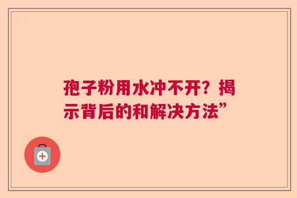 孢子粉用水冲不开？揭示背后的和解决方法”  第1张