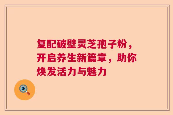 复配破壁灵芝孢子粉，开启养生新篇章，助你焕发活力与魅力  第1张