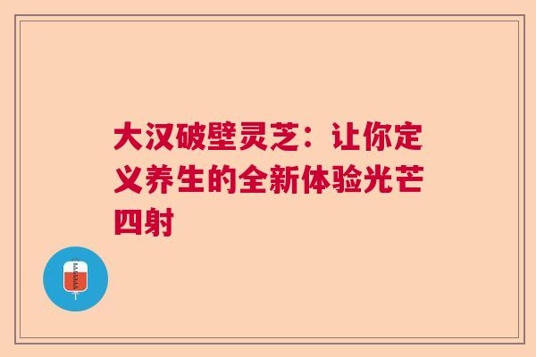 大汉破壁灵芝：让你定义养生的全新体验光芒四射  第1张