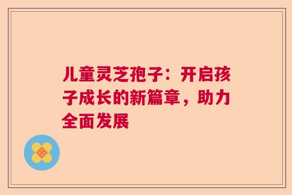 儿童灵芝孢子：开启孩子成长的新篇章，助力全面发展  第1张