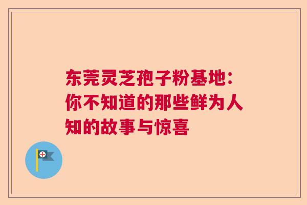 东莞灵芝孢子粉基地：你不知道的那些鲜为人知的故事与惊喜  第1张