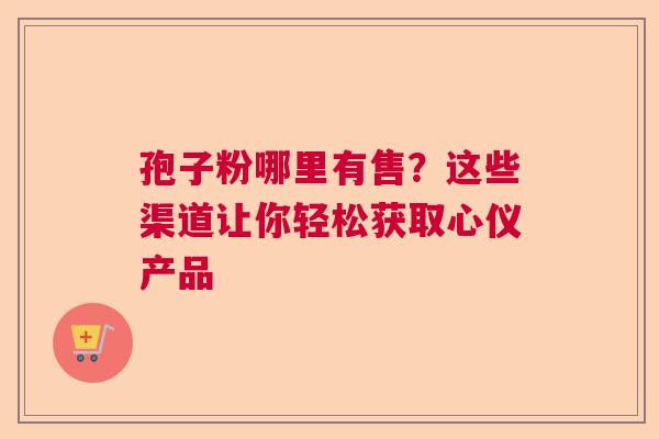 孢子粉哪里有售？这些渠道让你轻松获取心仪产品  第1张