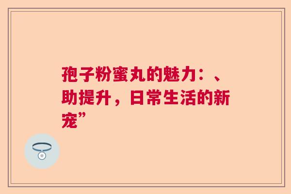 孢子粉蜜丸的魅力：、助提升，日常生活的新宠”  第1张