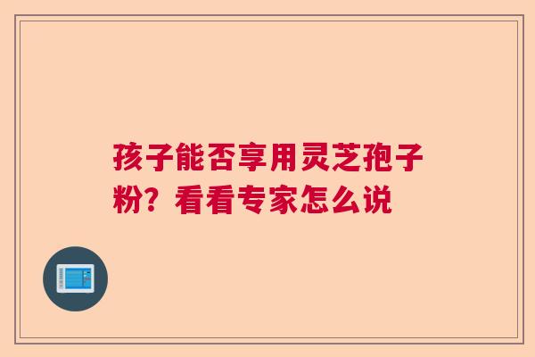 孩子能否享用灵芝孢子粉？看看专家怎么说  第1张