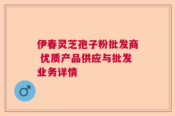 伊春灵芝孢子粉批发商 优质产品供应与批发业务详情  第1张